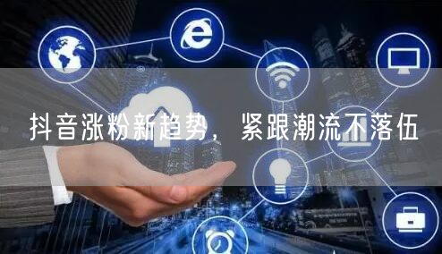 抖音涨粉新趋势，紧跟潮流不落伍