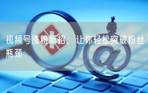 视频号涨粉新招，让你轻松突破粉丝瓶颈